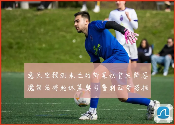 意天空预测米兰对阵莱切首发阵容魔笛或将轮休莱奥与普利西奇搭档出战