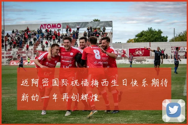 迈阿密国际祝福梅西生日快乐期待新的一年再创辉煌