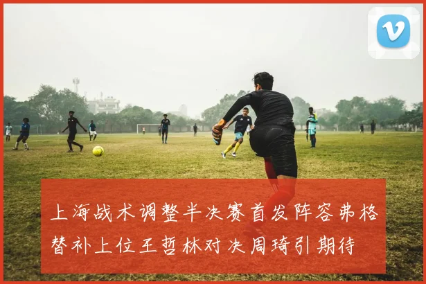 上海战术调整半决赛首发阵容弗格替补上位王哲林对决周琦引期待