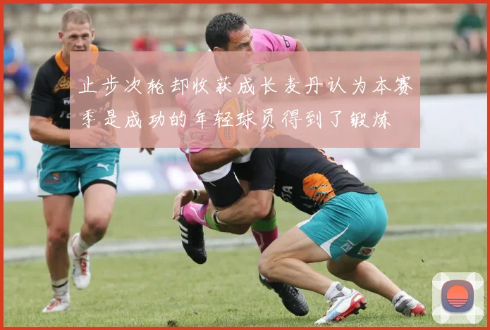 止步次轮却收获成长麦丹认为本赛季是成功的年轻球员得到了锻炼