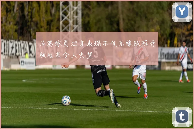马赛球员坦言表现不佳无缘欧冠晋级结果令人失望