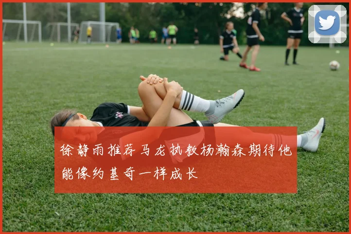 徐静雨推荐马龙执教杨瀚森期待他能像约基奇一样成长
