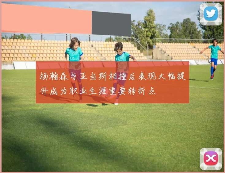 杨瀚森与亚当斯相撞后表现大幅提升成为职业生涯重要转折点