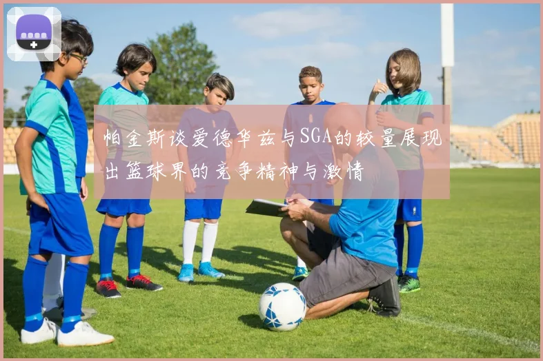 帕金斯谈爱德华兹与SGA的较量展现出篮球界的竞争精神与激情