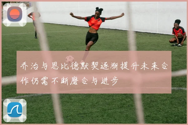 乔治与恩比德默契逐渐提升未来合作仍需不断磨合与进步