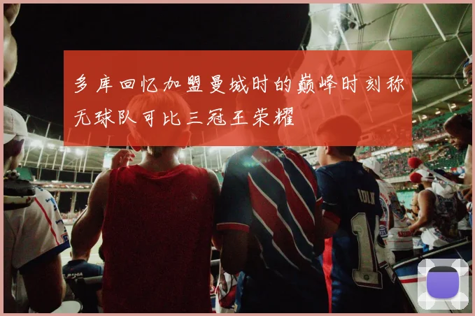 多库回忆加盟曼城时的巅峰时刻称无球队可比三冠王荣耀