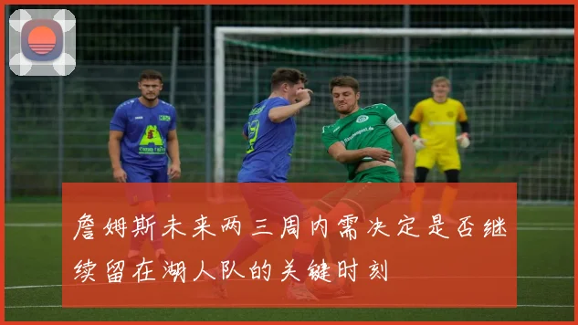 詹姆斯未来两三周内需决定是否继续留在湖人队的关键时刻