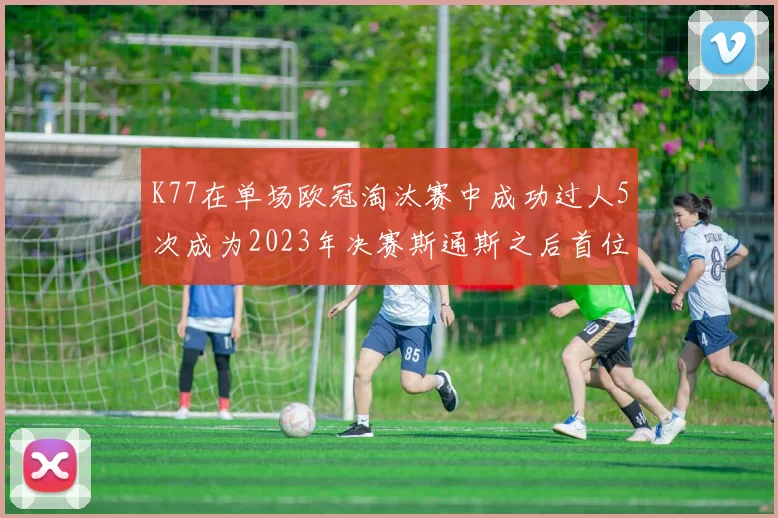 K77在单场欧冠淘汰赛中成功过人5次成为2023年决赛斯通斯之后首位球员