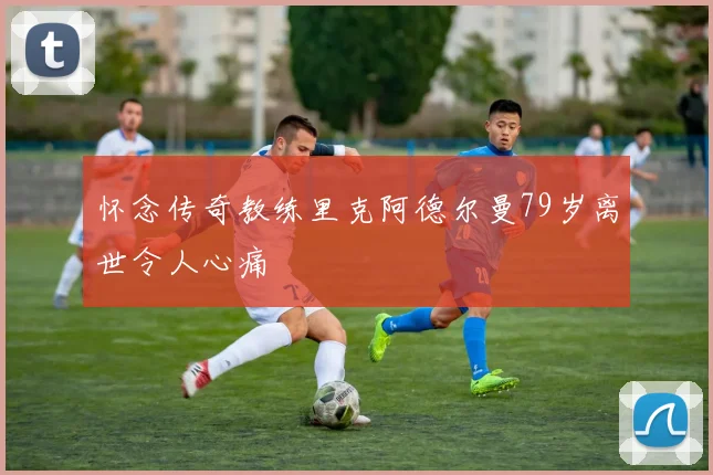 怀念传奇教练里克阿德尔曼79岁离世令人心痛