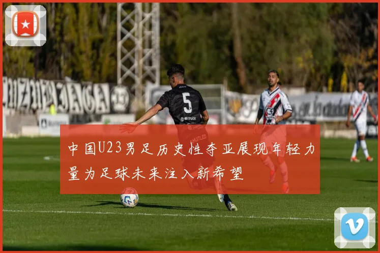 中国U23男足历史性夺亚展现年轻力量为足球未来注入新希望