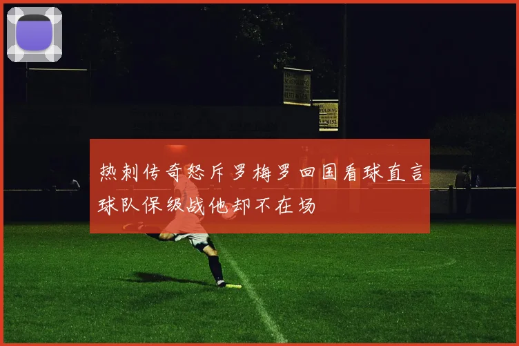 热刺传奇怒斥罗梅罗回国看球直言球队保级战他却不在场