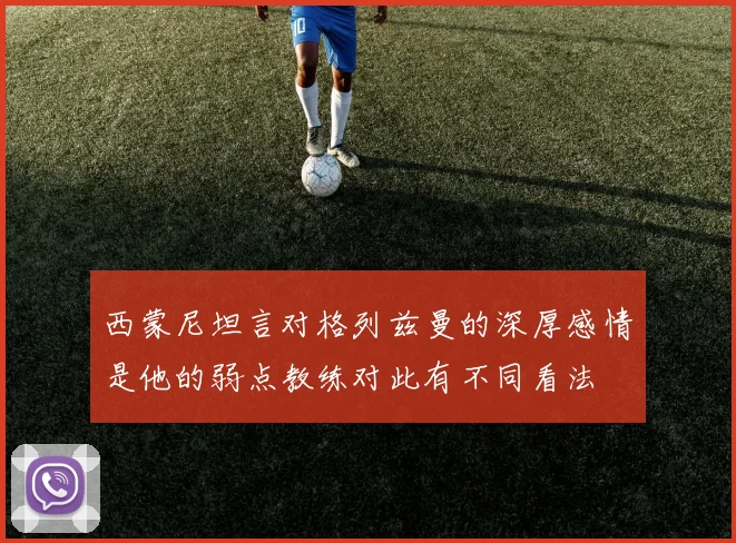 西蒙尼坦言对格列兹曼的深厚感情是他的弱点教练对此有不同看法
