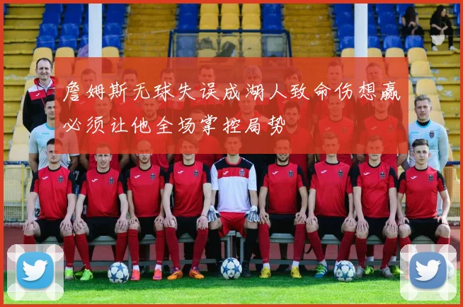 詹姆斯无球失误成湖人致命伤想赢必须让他全场掌控局势