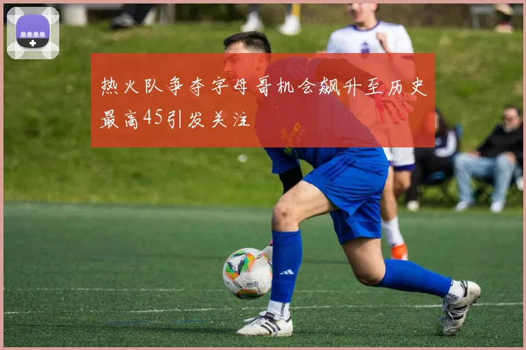 热火队争夺字母哥机会飙升至历史最高45引发关注