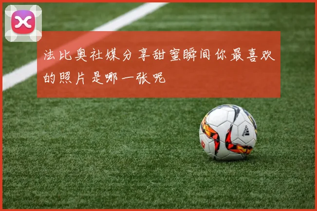 法比奥社媒分享甜蜜瞬间你最喜欢的照片是哪一张呢