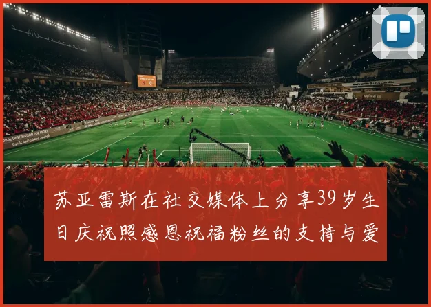 苏亚雷斯在社交媒体上分享39岁生日庆祝照感恩祝福粉丝的支持与爱护