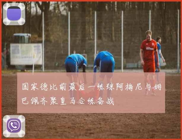 国家德比前最后一练琼阿梅尼与姆巴佩齐聚皇马合练备战