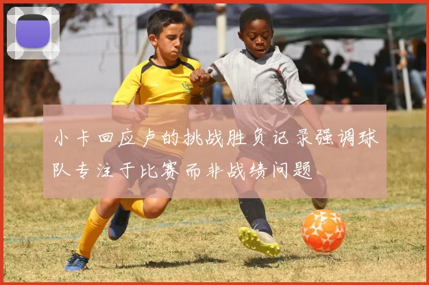 小卡回应卢的挑战胜负记录强调球队专注于比赛而非战绩问题