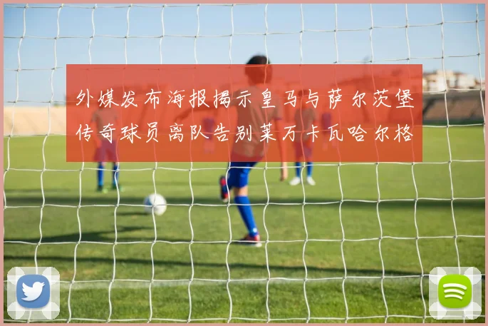 外媒发布海报揭示皇马与萨尔茨堡传奇球员离队告别莱万卡瓦哈尔格列兹曼