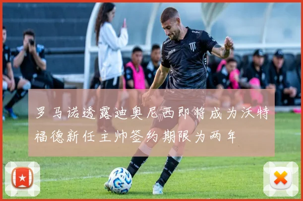 罗马诺透露迪奥尼西即将成为沃特福德新任主帅签约期限为两年